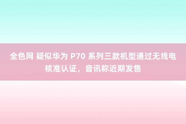 全色网 疑似华为 P70 系列三款机型通过无线电核准认证，音讯称近期发售