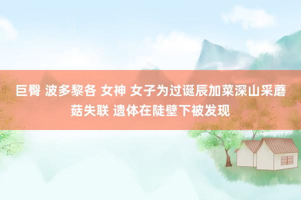 巨臀 波多黎各 女神 女子为过诞辰加菜深山采蘑菇失联 遗体在陡壁下被发现