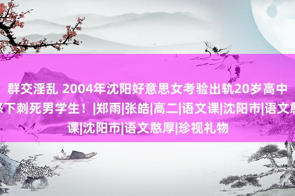 群交淫乱 2004年沈阳好意思女考验出轨20岁高中生，丈夫震怒下刺死男学生！|郑雨|张皓|高二|语文课|沈阳市|语文憨厚|珍视礼物