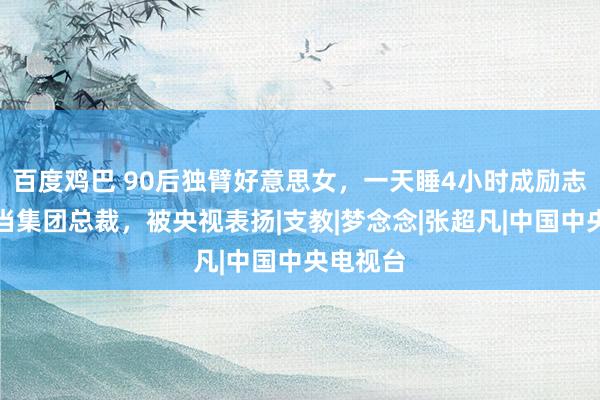 百度鸡巴 90后独臂好意思女，一天睡4小时成励志女神，当集团总裁，被央视表扬|支教|梦念念|张超凡|中国中央电视台
