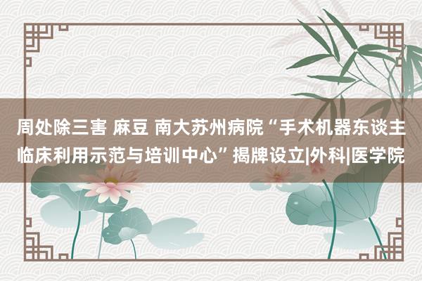 周处除三害 麻豆 南大苏州病院“手术机器东谈主临床利用示范与培训中心”揭牌设立|外科|医学院