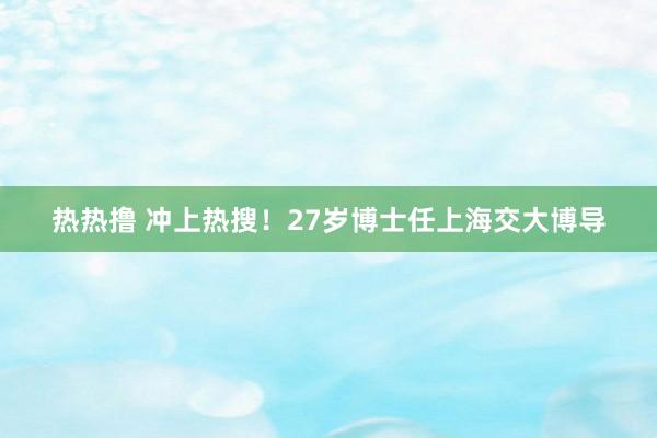 热热撸 冲上热搜！27岁博士任上海交大博导