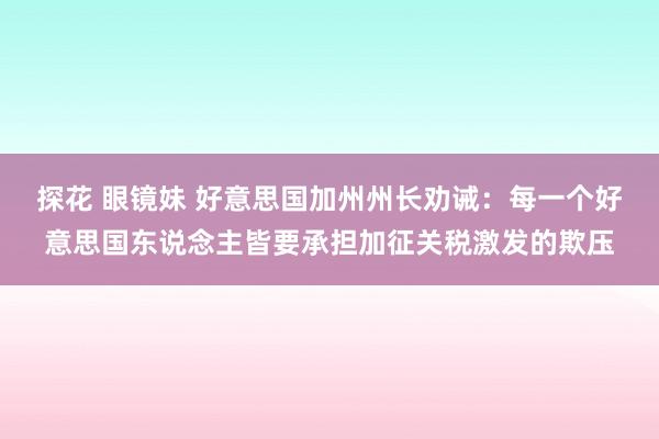 探花 眼镜妹 好意思国加州州长劝诫：每一个好意思国东说念主皆要承担加征关税激发的欺压