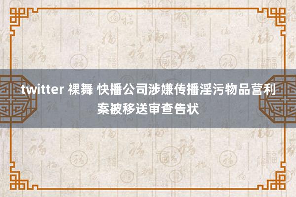 twitter 裸舞 快播公司涉嫌传播淫污物品营利案被移送审查告状