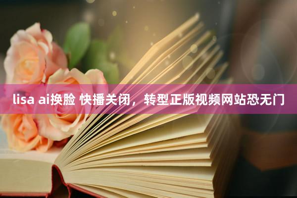 lisa ai换脸 快播关闭，转型正版视频网站恐无门