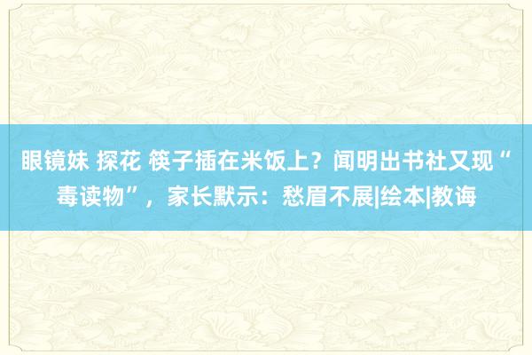 眼镜妹 探花 筷子插在米饭上？闻明出书社又现“毒读物”，家长默示：愁眉不展|绘本|教诲