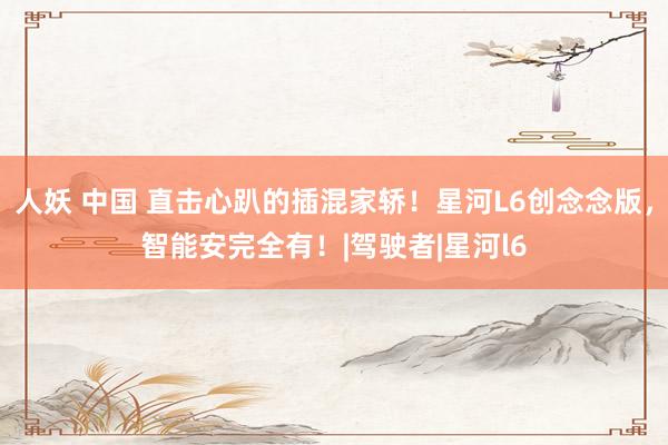 人妖 中国 直击心趴的插混家轿！星河L6创念念版，智能安完全有！|驾驶者|星河l6