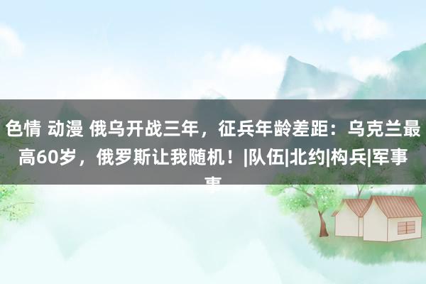 色情 动漫 俄乌开战三年，征兵年龄差距：乌克兰最高60岁，俄罗斯让我随机！|队伍|北约|构兵|军事