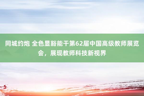 同城约炮 全色显豁能干第62届中国高级教师展览会，展现教师科技新视界