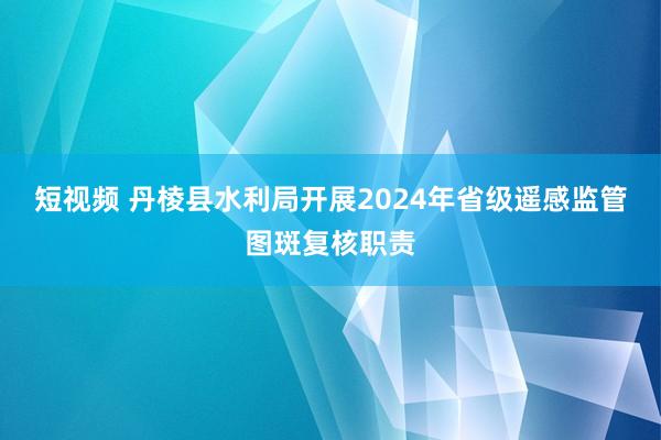 短视频 丹棱县水利局开展2024年省级遥感监管图斑复核职责