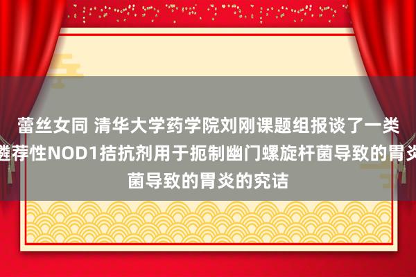 蕾丝女同 清华大学药学院刘刚课题组报谈了一类高效的遴荐性NOD1拮抗剂用于扼制幽门螺旋杆菌导致的胃炎的究诘