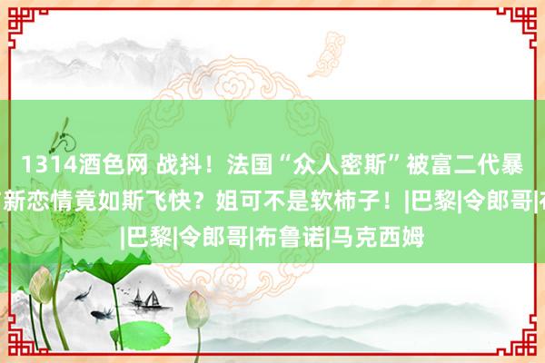 1314酒色网 战抖！法国“众人密斯”被富二代暴打，她的复仇与新恋情竟如斯飞快？姐可不是软柿子！|巴黎|令郎哥|布鲁诺|马克西姆