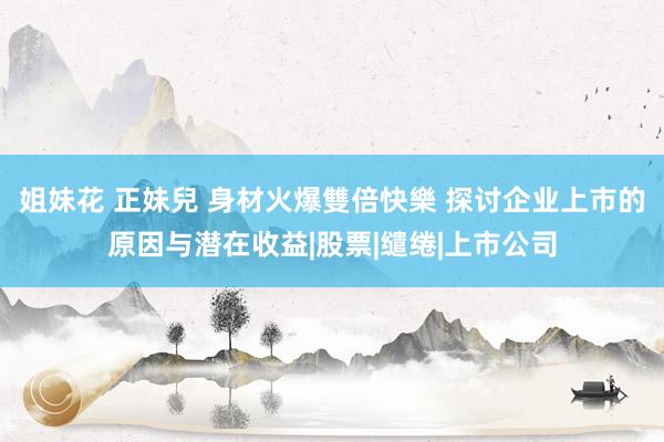 姐妹花 正妹兒 身材火爆雙倍快樂 探讨企业上市的原因与潜在收益|股票|缱绻|上市公司