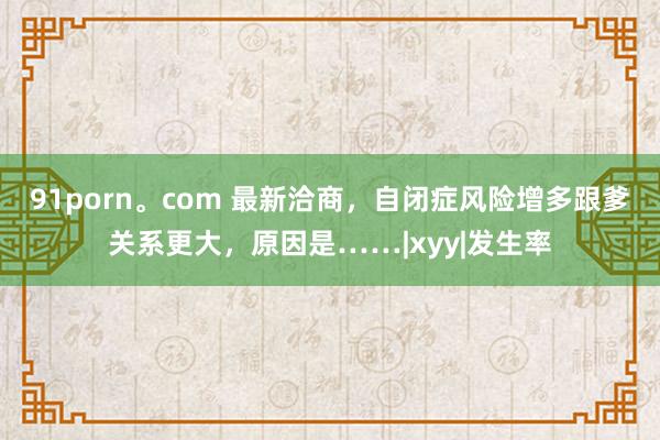 91porn。com 最新洽商，自闭症风险增多跟爹关系更大，原因是……|xyy|发生率