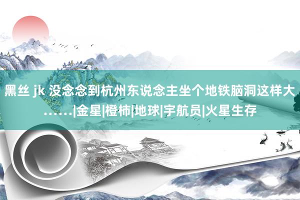 黑丝 jk 没念念到杭州东说念主坐个地铁脑洞这样大……|金星|橙柿|地球|宇航员|火星生存