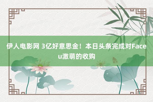 伊人电影网 3亿好意思金！本日头条完成对Faceu激萌的收购