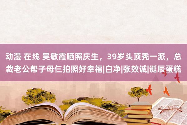 动漫 在线 吴敏霞晒照庆生，39岁头顶秃一派，总裁老公帮子母仨拍照好幸福|白净|张效诚|诞辰蛋糕