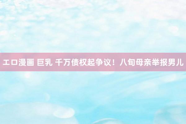 エロ漫画 巨乳 千万债权起争议！八旬母亲举报男儿