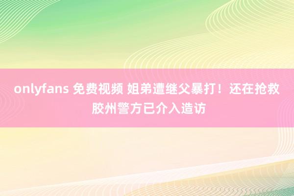 onlyfans 免费视频 姐弟遭继父暴打！还在抢救 胶州警方已介入造访