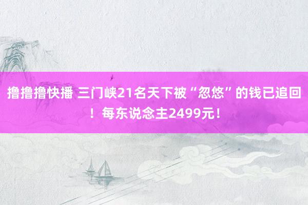 撸撸撸快播 三门峡21名天下被“忽悠”的钱已追回！每东说念主2499元！