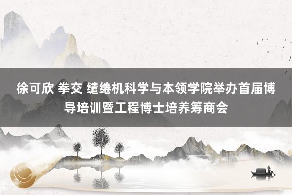 徐可欣 拳交 缱绻机科学与本领学院举办首届博导培训暨工程博士培养筹商会