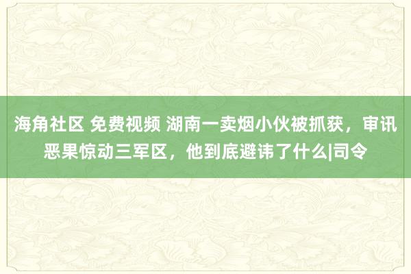 海角社区 免费视频 湖南一卖烟小伙被抓获，审讯恶果惊动三军区，他到底避讳了什么|司令