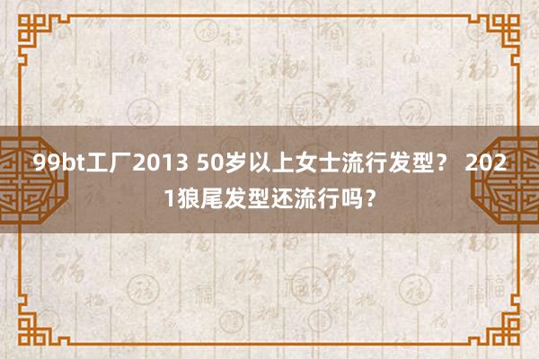 99bt工厂2013 50岁以上女士流行发型？ 2021狼尾发型还流行吗？