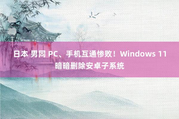 日本 男同 PC、手机互通惨败！Windows 11暗暗删除安卓子系统