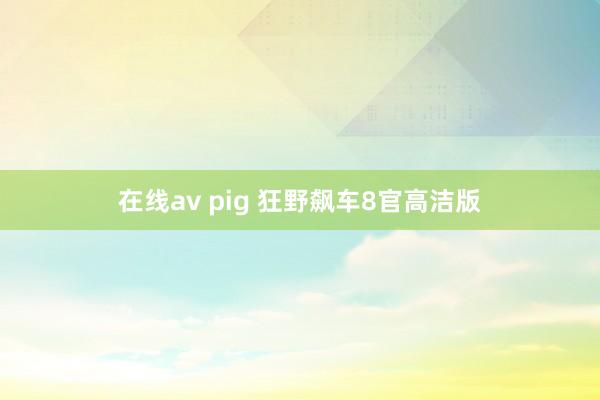 在线av pig 狂野飙车8官高洁版