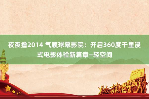 夜夜撸2014 气膜球幕影院：开启360度千里浸式电影体验新篇章—轻空间