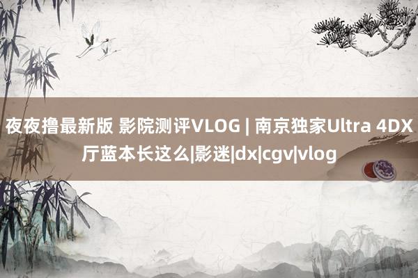 夜夜撸最新版 影院测评VLOG | 南京独家Ultra 4DX厅蓝本长这么|影迷|dx|cgv|vlog