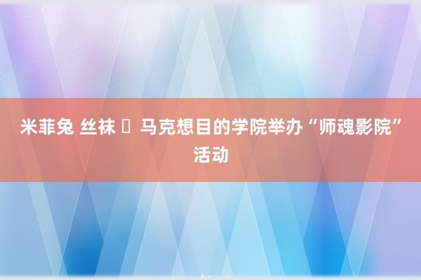 米菲兔 丝袜 ​马克想目的学院举办“师魂影院”活动