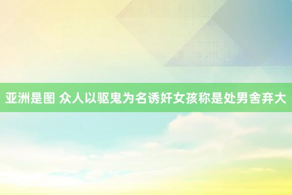 亚洲是图 众人以驱鬼为名诱奸女孩　称是处男舍弃大
