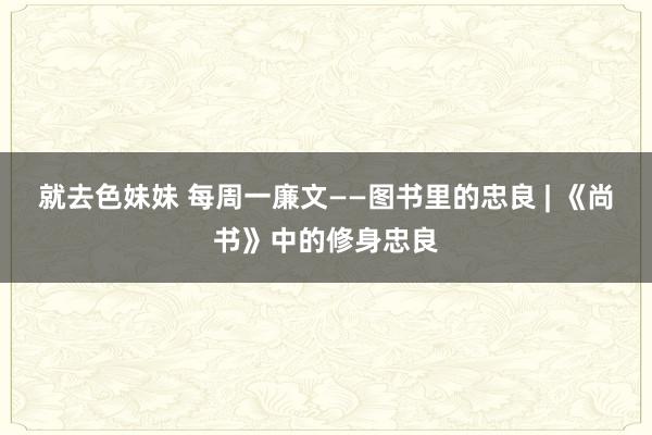就去色妹妹 每周一廉文——图书里的忠良 | 《尚书》中的修身忠良