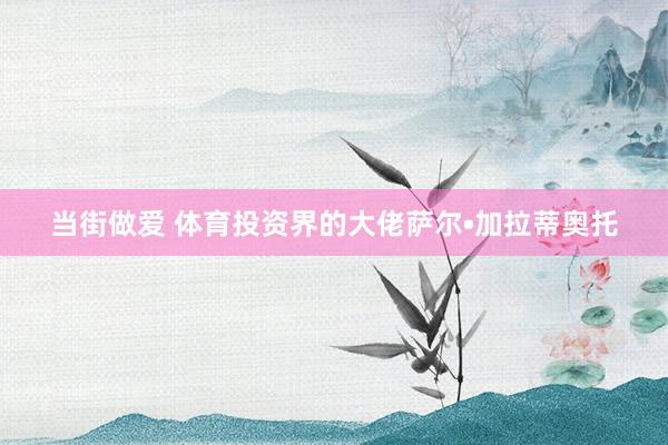 当街做爱 体育投资界的大佬萨尔•加拉蒂奥托