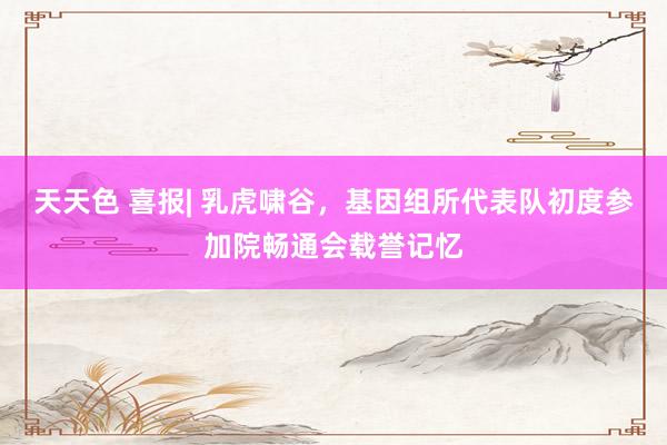 天天色 喜报| 乳虎啸谷，基因组所代表队初度参加院畅通会载誉记忆