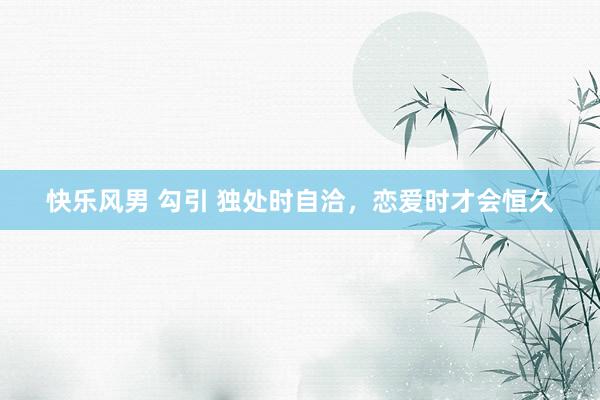 快乐风男 勾引 独处时自洽，恋爱时才会恒久