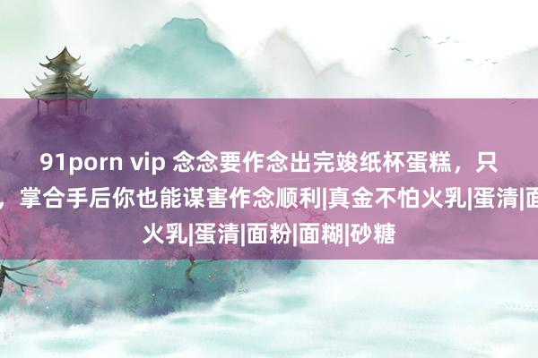 91porn vip 念念要作念出完竣纸杯蛋糕，只需难忘这3点，掌合手后你也能谋害作念顺利|真金不怕火乳|蛋清|面粉|面糊|砂糖