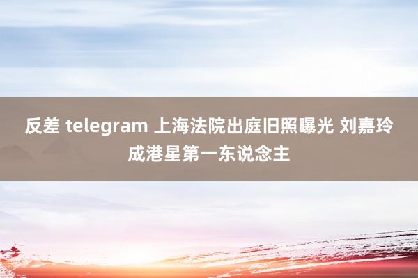反差 telegram 上海法院出庭旧照曝光 刘嘉玲成港星第一东说念主