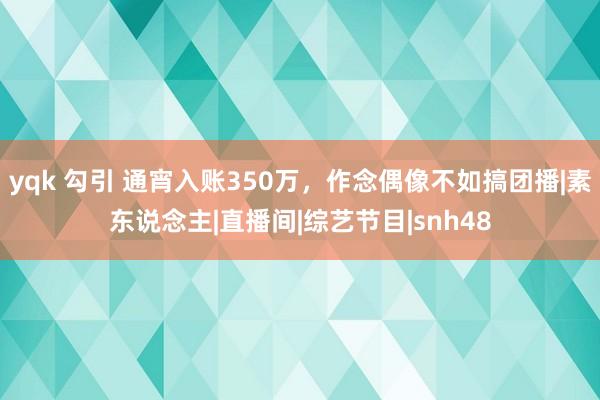 yqk 勾引 通宵入账350万，作念偶像不如搞团播|素东说念主|直播间|综艺节目|snh48