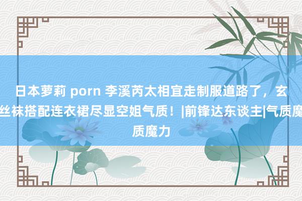 日本萝莉 porn 李溪芮太相宜走制服道路了，玄色丝袜搭配连衣裙尽显空姐气质！|前锋达东谈主|气质魔力
