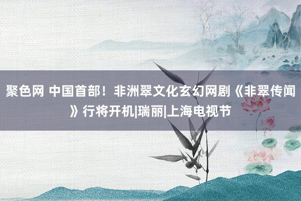 聚色网 中国首部！非洲翠文化玄幻网剧《非翠传闻》行将开机|瑞丽|上海电视节