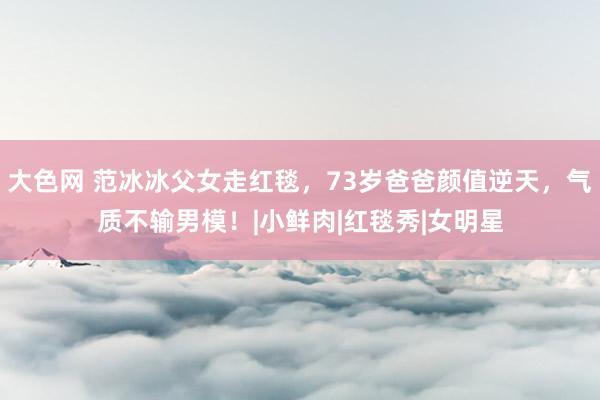 大色网 范冰冰父女走红毯，73岁爸爸颜值逆天，气质不输男模！|小鲜肉|红毯秀|女明星
