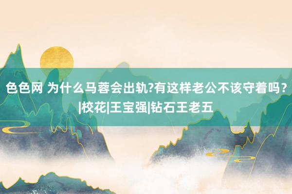 色色网 为什么马蓉会出轨?有这样老公不该守着吗？|校花|王宝强|钻石王老五