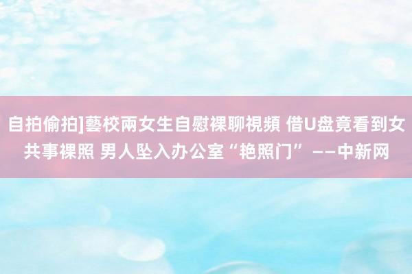 自拍偷拍]藝校兩女生自慰裸聊視頻 借U盘竟看到女共事裸照 男人坠入办公室“艳照门” ——中新网