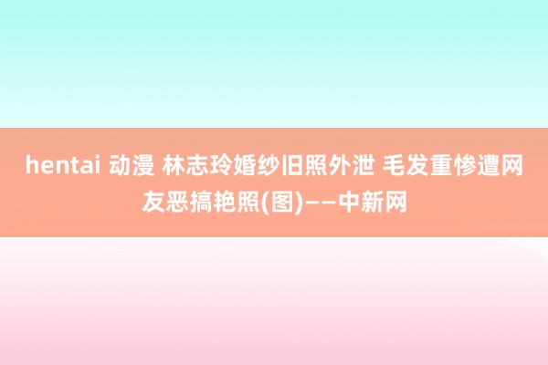 hentai 动漫 林志玲婚纱旧照外泄 毛发重惨遭网友恶搞艳照(图)——中新网