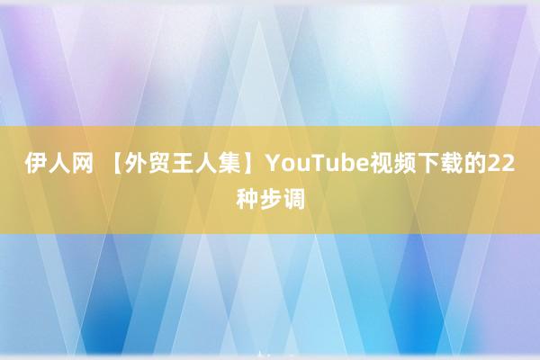 伊人网 【外贸王人集】YouTube视频下载的22种步调