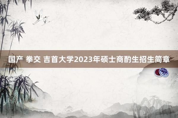 国产 拳交 吉首大学2023年硕士商酌生招生简章