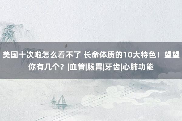 美国十次啦怎么看不了 长命体质的10大特色！望望你有几个？|血管|肠胃|牙齿|心肺功能