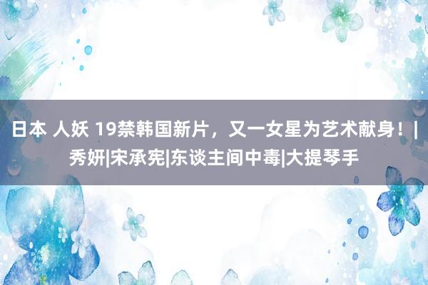 日本 人妖 19禁韩国新片，又一女星为艺术献身！|秀妍|宋承宪|东谈主间中毒|大提琴手